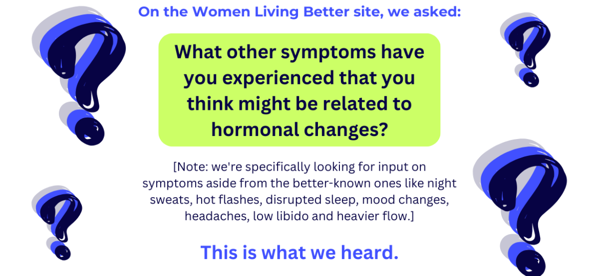 On the Women Living Better site, we asked What other symptoms have you experienced that you think might be related to hormonal changes We're specifically looking for input on symptoms aside from t
